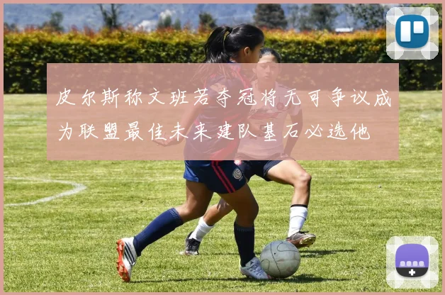 皮尔斯称文班若夺冠将无可争议成为联盟最佳未来建队基石必选他