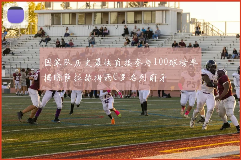 国家队历史最快直接参与100球榜单揭晓萨拉赫梅西C罗名列前茅