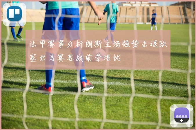法甲赛事分析朗斯主场强势击退欧塞尔马赛客战前景堪忧