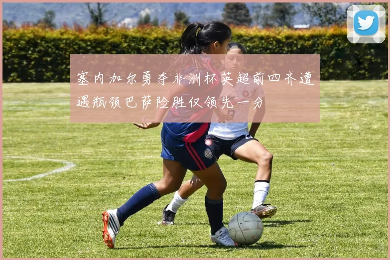 塞内加尔勇夺非洲杯英超前四齐遭遇瓶颈巴萨险胜仅领先一分