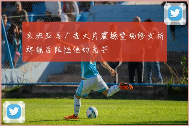 文班亚马广告大片震撼登场修女祈祷能否阻挡他的光芒