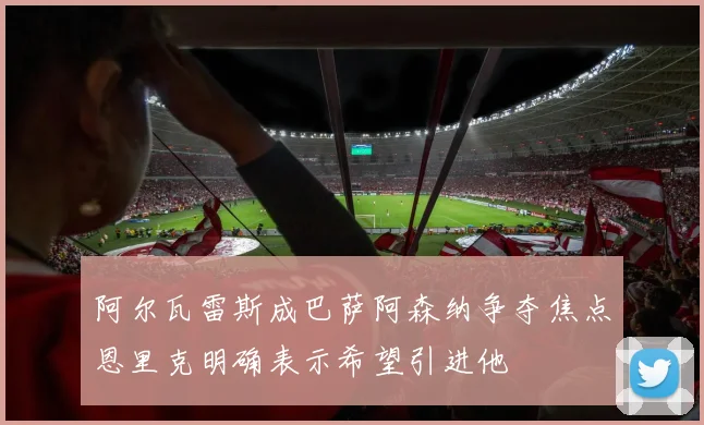 阿尔瓦雷斯成巴萨阿森纳争夺焦点恩里克明确表示希望引进他