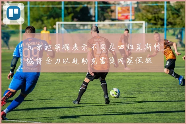瓦尔迪明确表示不考虑回归莱斯特城将全力以赴助克雷莫内塞保级