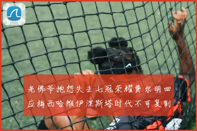 老佛爷抱怨失去七冠荣耀费尔明回应梅西哈维伊涅斯塔时代不可复制