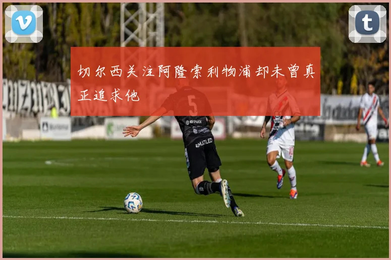 切尔西关注阿隆索利物浦却未曾真正追求他