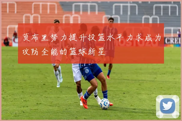 莫布里努力提升投篮水平力求成为攻防全能的篮球新星